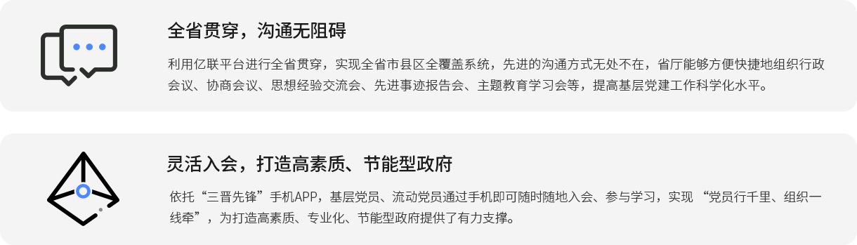 全省贯穿，沟通无阻碍 利用j9九游会官方入口,j9九游首页登录入口,AG九游会j9官方网站J9平台进行全省贯穿，实现全省市县区全覆盖系统，先进的沟通方式无处不在，省厅能够方便快捷地组织行政会议、协商会议、思想经验交流会、先进事迹报告会、主题教育学习会等，提高基层党j9九游会官方入口,j9九游首页登录入口,AG九游会j9官方网站J9作科学化水平。 灵活入会，打造高素质、节能型政府 依托“三晋先锋”手机APP，基层党员、流动党员通过手机即可随时随地入会、参与学习，实现 “党员行千里、组织一线牵”，为打造高素质、专业化、节能型政府提供了有力支撑。